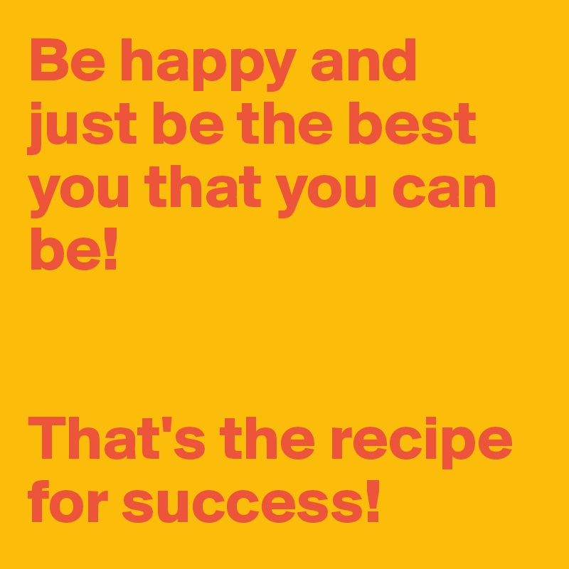 Be happy and just be the best you that you can be! 


That's the recipe for success!