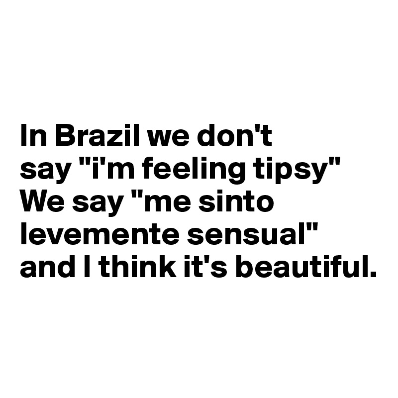 


In Brazil we don't 
say "i'm feeling tipsy"
We say "me sinto levemente sensual" and I think it's beautiful.

