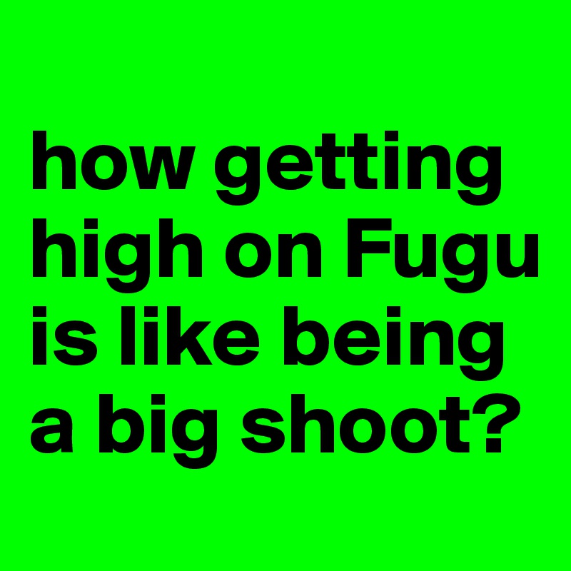 
how getting high on Fugu
is like being
a big shoot?