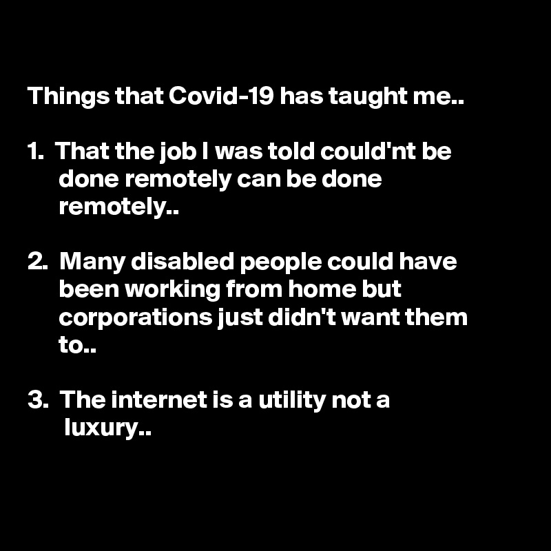 

Things that Covid-19 has taught me..

1.  That the job I was told could'nt be 
      done remotely can be done
      remotely..

2.  Many disabled people could have 
      been working from home but 
      corporations just didn't want them 
      to..

3.  The internet is a utility not a 
       luxury..

