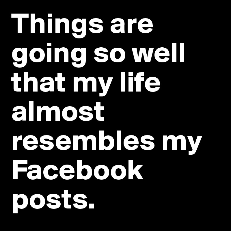 Things are going so well that my life almost resembles my Facebook posts.