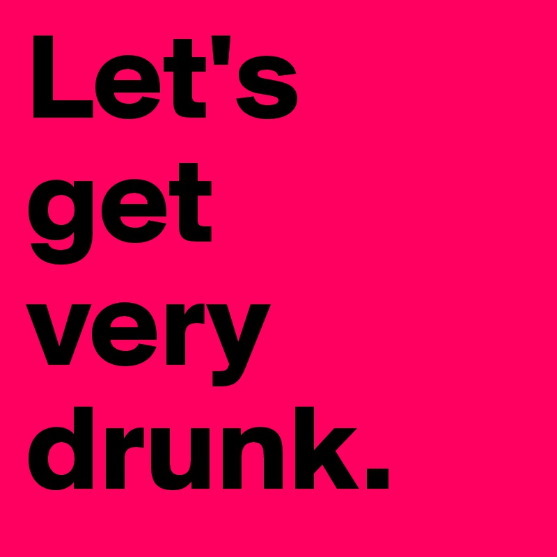 Let's
get 
very
drunk. 
