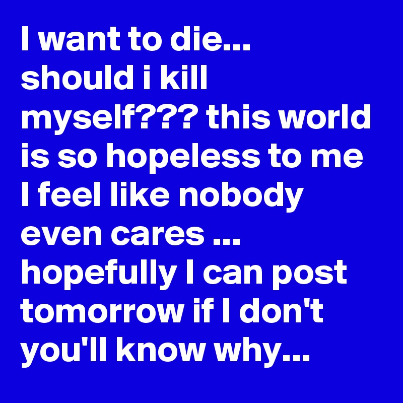 I want to die... should i kill myself??? this world is so hopeless to me I feel like nobody even cares ... hopefully I can post tomorrow if I don't you'll know why...