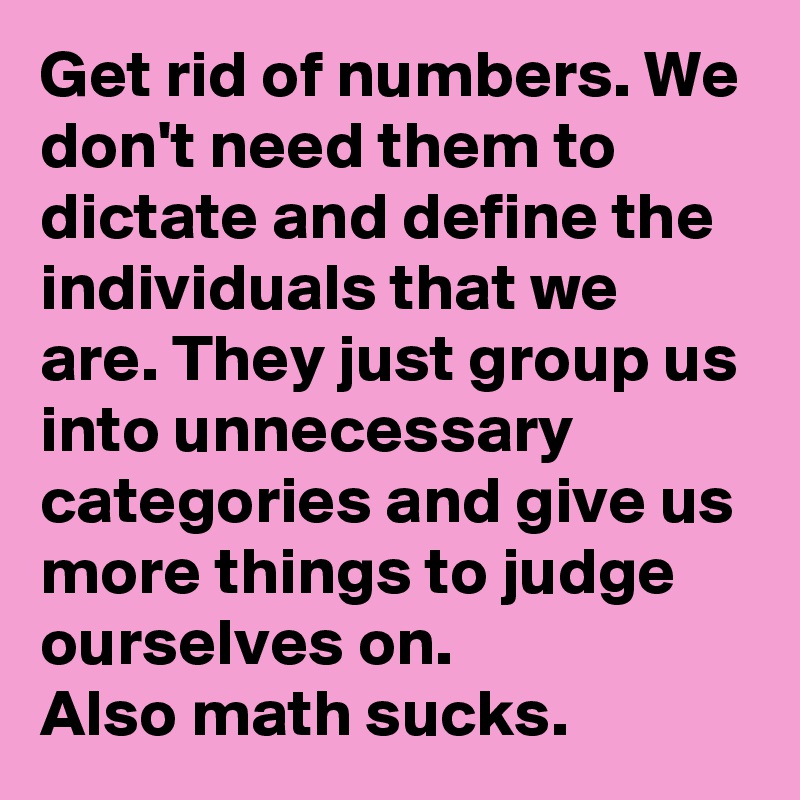 Get rid of numbers. We don't need them to dictate and define the individuals that we are. They just group us into unnecessary categories and give us more things to judge ourselves on.
Also math sucks.