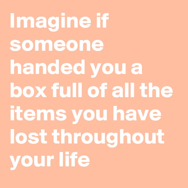 Imagine if someone handed you a box full of all the items you have lost throughout your life