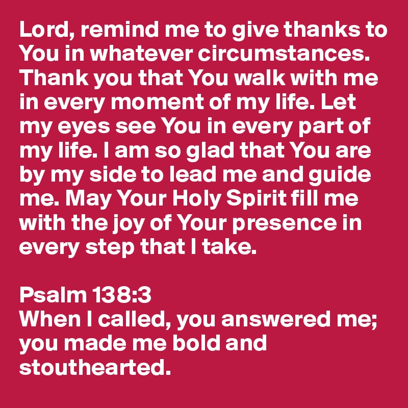 Lord, remind me to give thanks to You in whatever circumstances. Thank you that You walk with me in every moment of my life. Let my eyes see You in every part of my life. I am so glad that You are by my side to lead me and guide me. May Your Holy Spirit fill me with the joy of Your presence in every step that I take.

Psalm 138:3
When I called, you answered me; you made me bold and stouthearted.