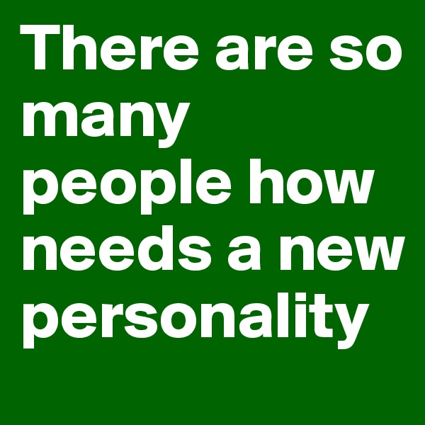 There are so many people how needs a new personality