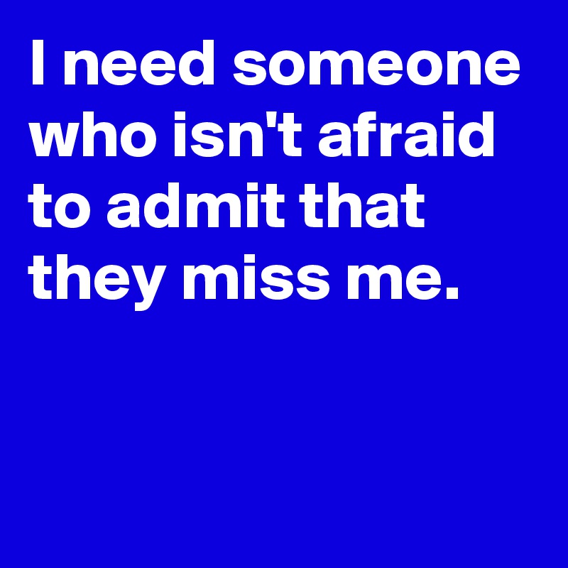 I need someone who isn't afraid to admit that they miss me.


