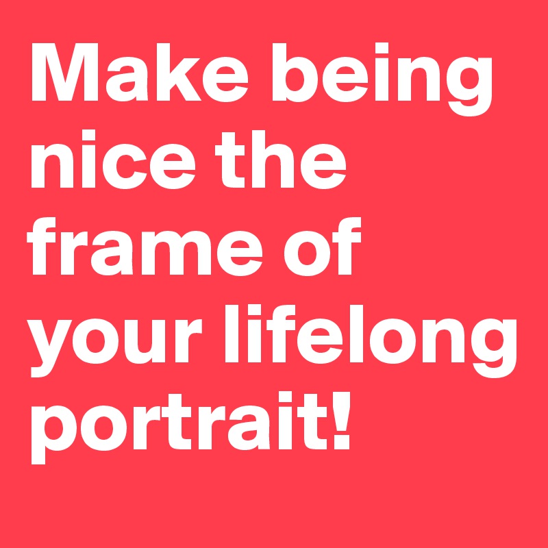 Make being nice the frame of your lifelong portrait!