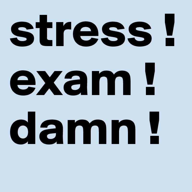 stress !
exam ! 
damn !