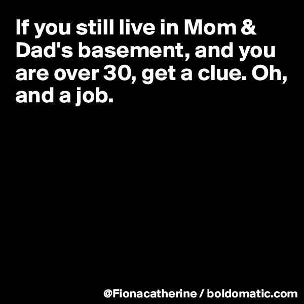 If you still live in Mom & Dad's basement, and you are over 30, get a clue. Oh, and a job.







