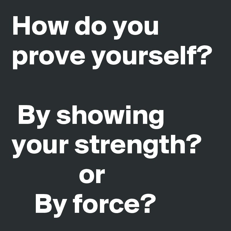 How do you prove yourself? 
 By showing your strength?
            or 
    By force?
