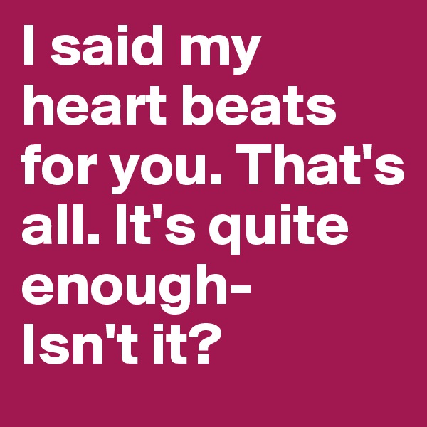 I said my heart beats for you. That's all. It's quite enough-
Isn't it?