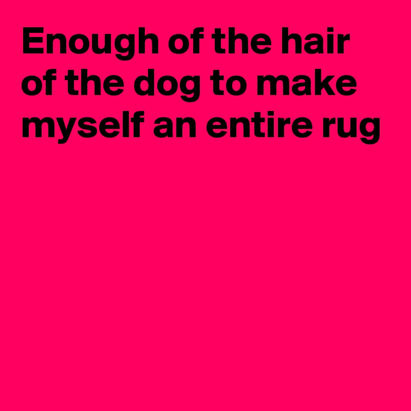 Enough of the hair of the dog to make myself an entire rug




