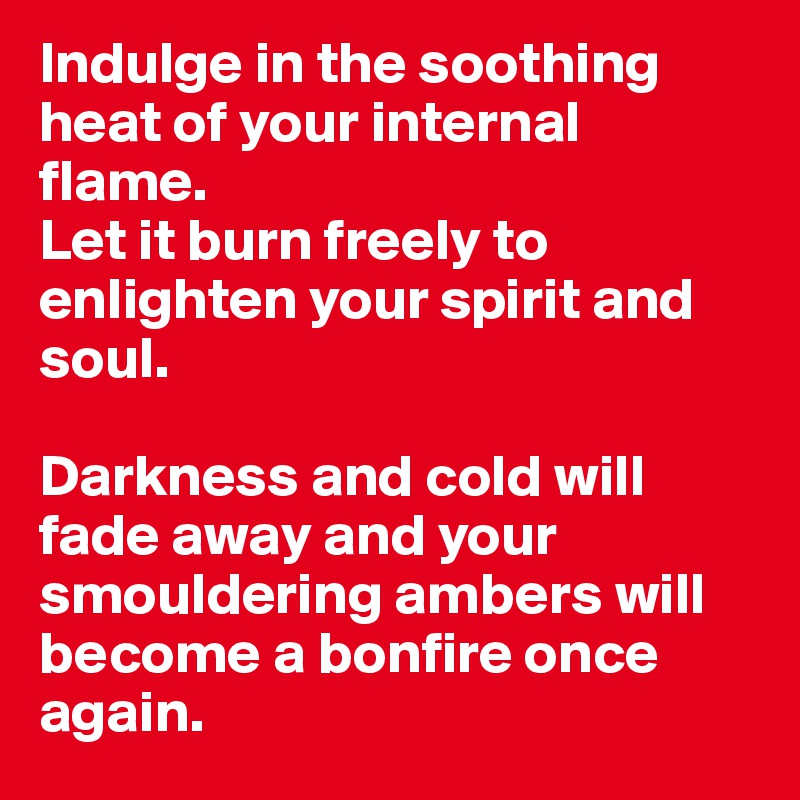 Indulge in the soothing heat of your internal flame.
Let it burn freely to enlighten your spirit and soul.

Darkness and cold will fade away and your smouldering ambers will become a bonfire once again.