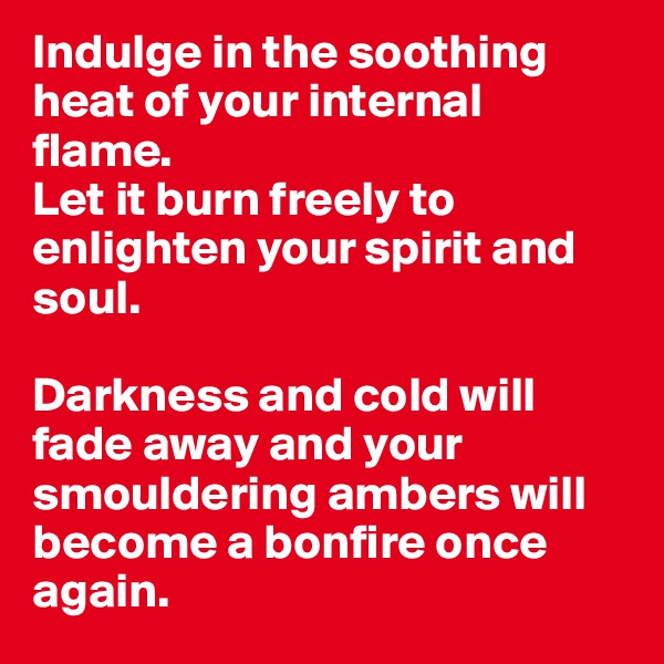 Indulge in the soothing heat of your internal flame.
Let it burn freely to enlighten your spirit and soul.

Darkness and cold will fade away and your smouldering ambers will become a bonfire once again.