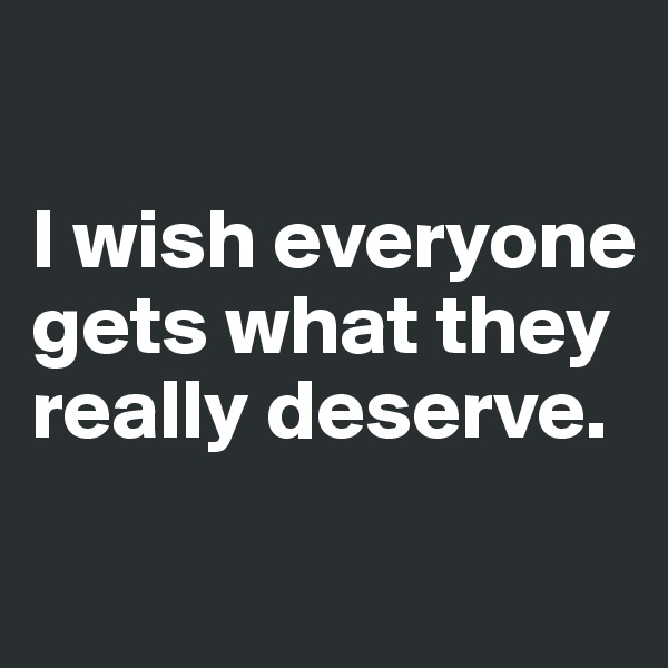 

I wish everyone gets what they really deserve.
