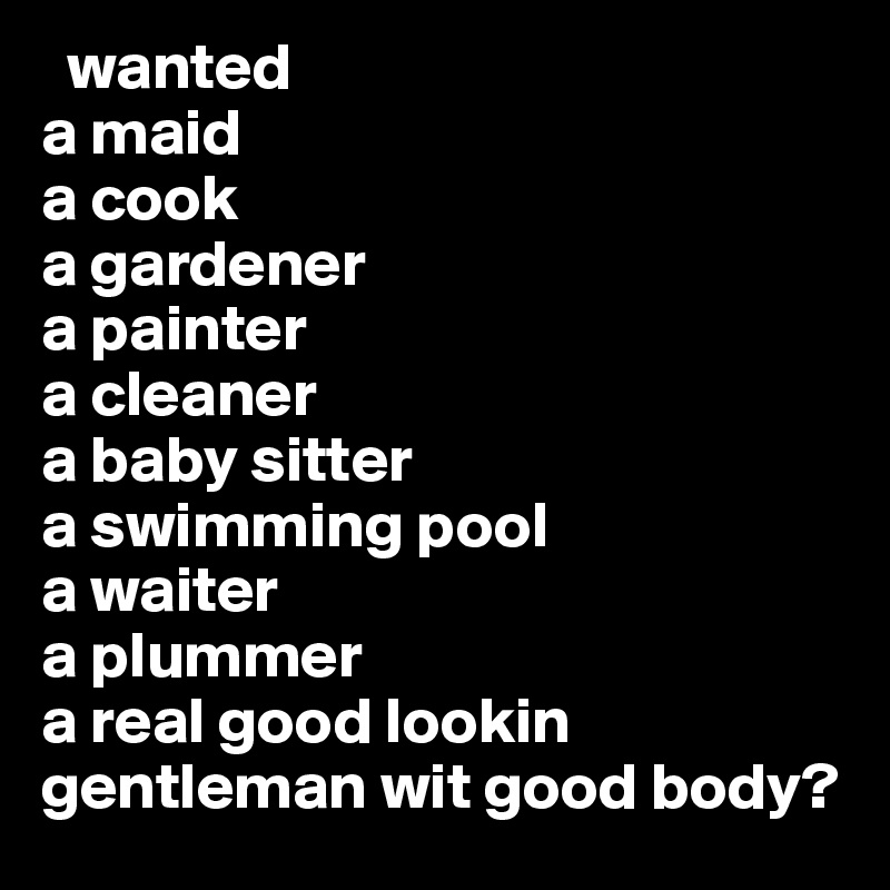   wanted 
a maid
a cook
a gardener
a painter 
a cleaner
a baby sitter
a swimming pool
a waiter
a plummer 
a real good lookin gentleman wit good body? 