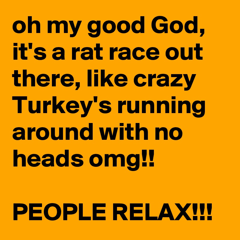 oh my good God, it's a rat race out there, like crazy Turkey's running around with no heads omg!!

PEOPLE RELAX!!!