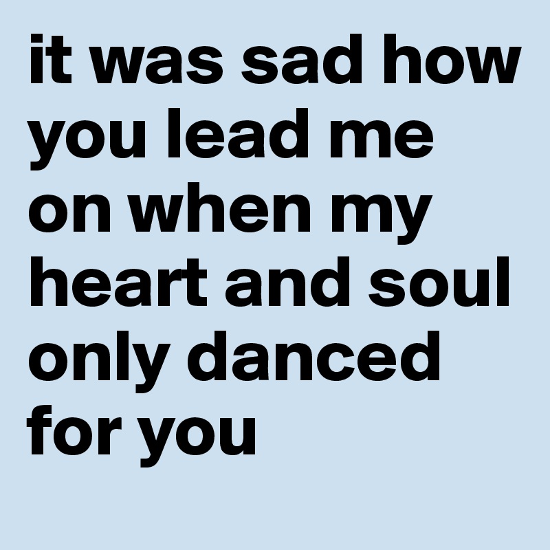 it was sad how you lead me on when my heart and soul only danced for you