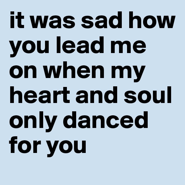 it was sad how you lead me on when my heart and soul only danced for you