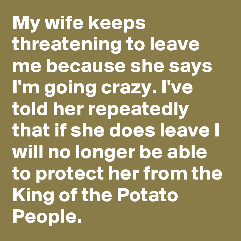 My wife keeps threatening to leave me because she says I'm going crazy. I've told her repeatedly that if she does leave I will no longer be able to protect her from the King of the Potato People.