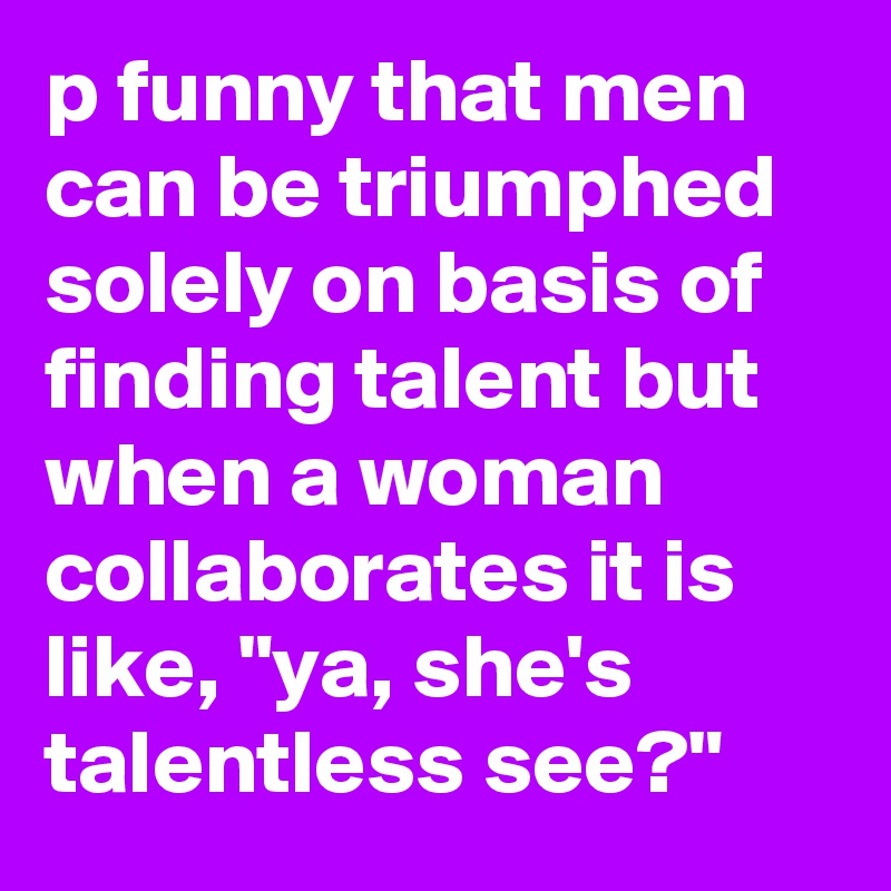 p funny that men can be triumphed solely on basis of finding talent but when a woman collaborates it is like, "ya, she's talentless see?"