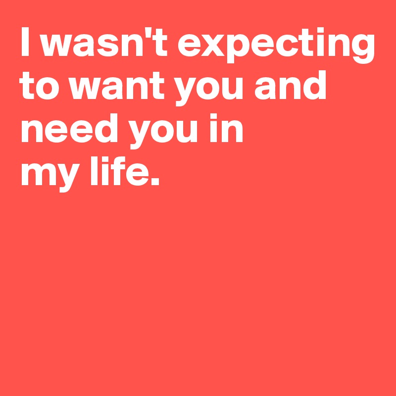 I wasn't expecting to want you and need you in 
my life.



