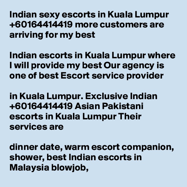 Indian sexy escorts in Kuala Lumpur +60164414419 more customers are arriving for my best 

Indian escorts in Kuala Lumpur where I will provide my best Our agency is one of best Escort service provider 

in Kuala Lumpur. Exclusive Indian +60164414419 Asian Pakistani escorts in Kuala Lumpur Their services are 

dinner date, warm escort companion, shower, best Indian escorts in Malaysia blowjob,