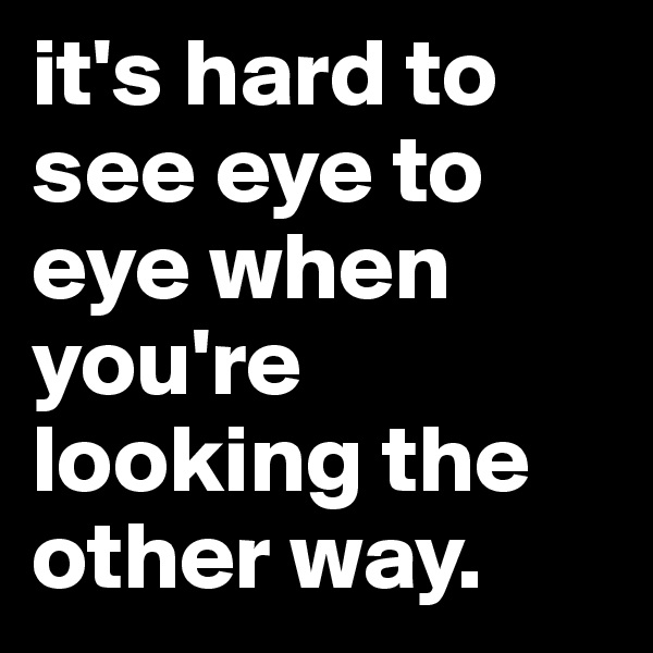 it's hard to see eye to eye when you're looking the other way. 