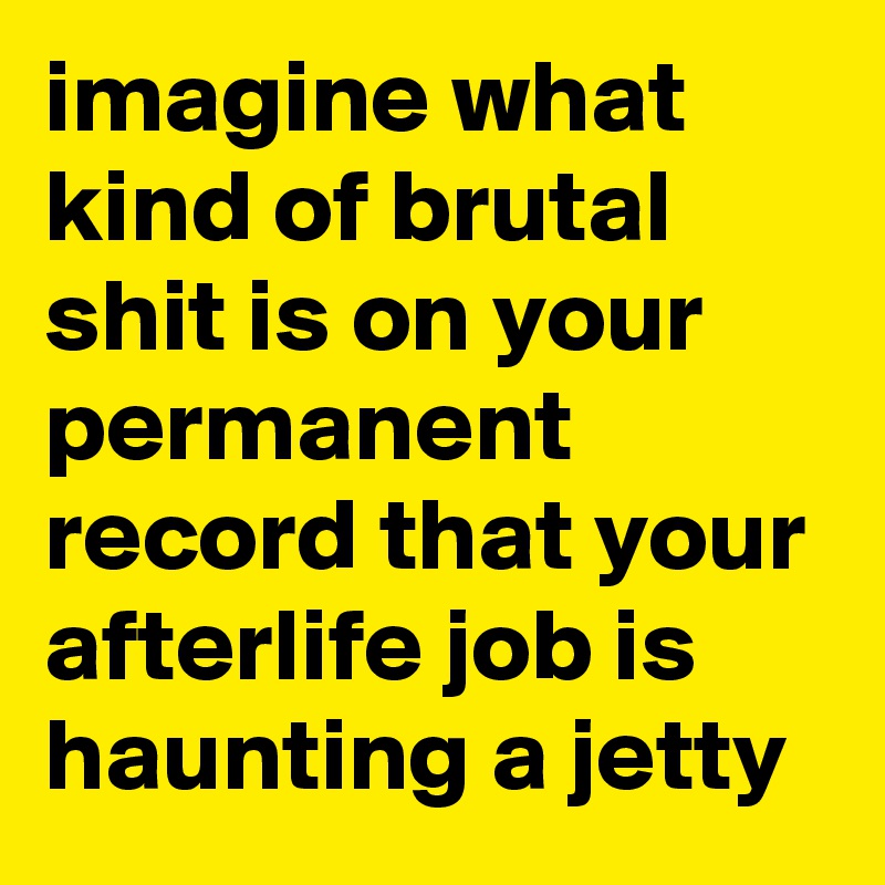 imagine what kind of brutal shit is on your permanent record that your afterlife job is haunting a jetty