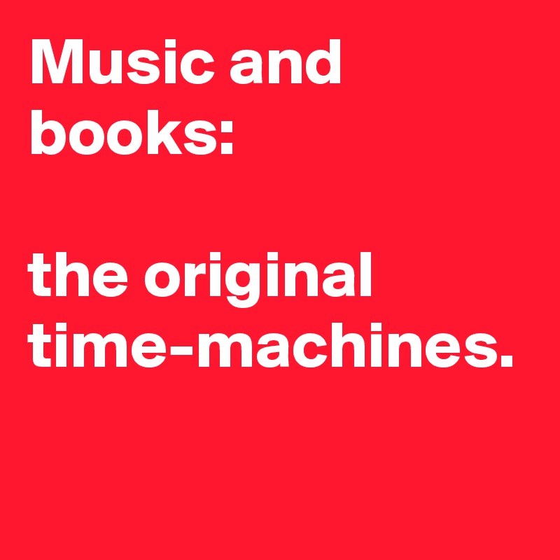 Music and books: 

the original time-machines.