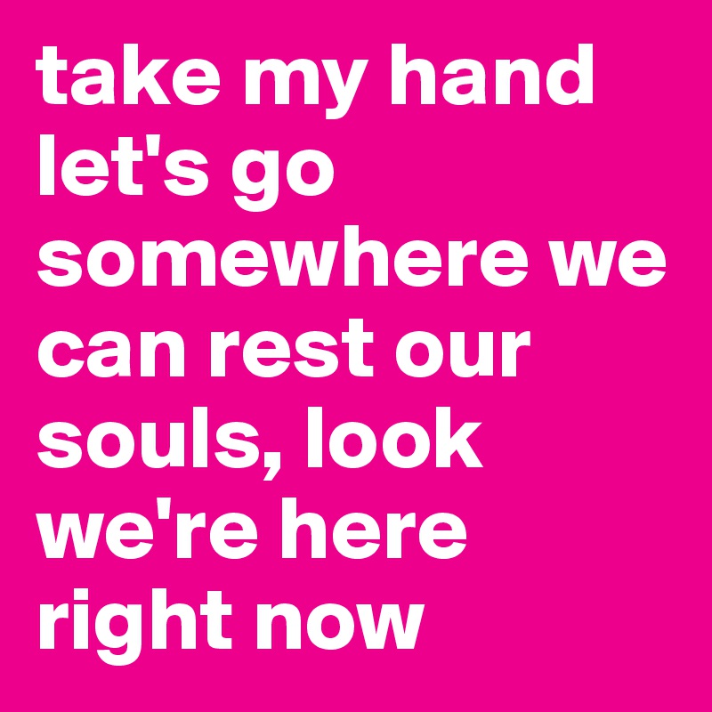 take my hand let's go somewhere we can rest our souls, look we're here right now
