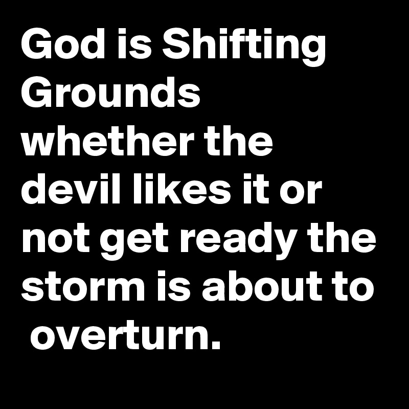 God is Shifting Grounds whether the devil likes it or not get ready the storm is about to  overturn.