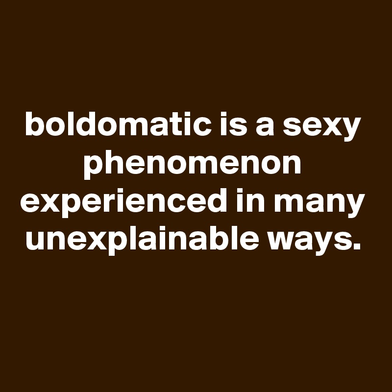 

boldomatic is a sexy phenomenon experienced in many unexplainable ways.


