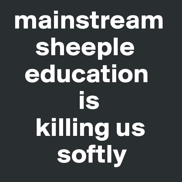  mainstream
     sheeple
   education
             is 
     killing us
         softly