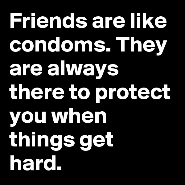 Friends are like condoms. They are always there to protect you when things get hard.
