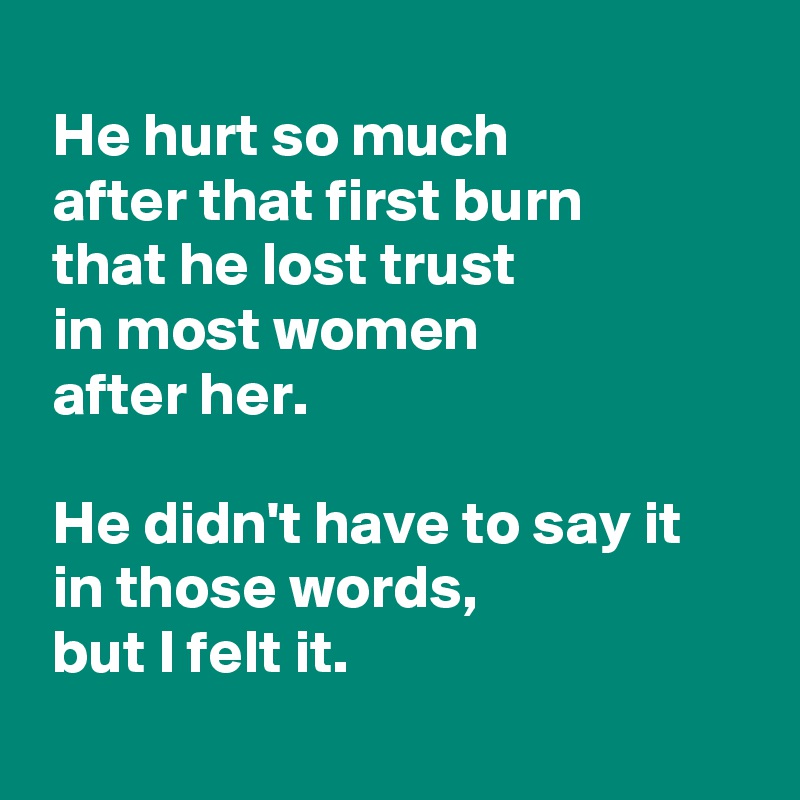 
 He hurt so much 
 after that first burn 
 that he lost trust 
 in most women 
 after her.

 He didn't have to say it
 in those words,
 but I felt it.
