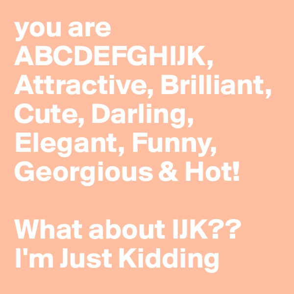 you are ABCDEFGHIJK, Attractive, Brilliant, Cute, Darling, Elegant, Funny, Georgious & Hot! 

What about IJK??
I'm Just Kidding