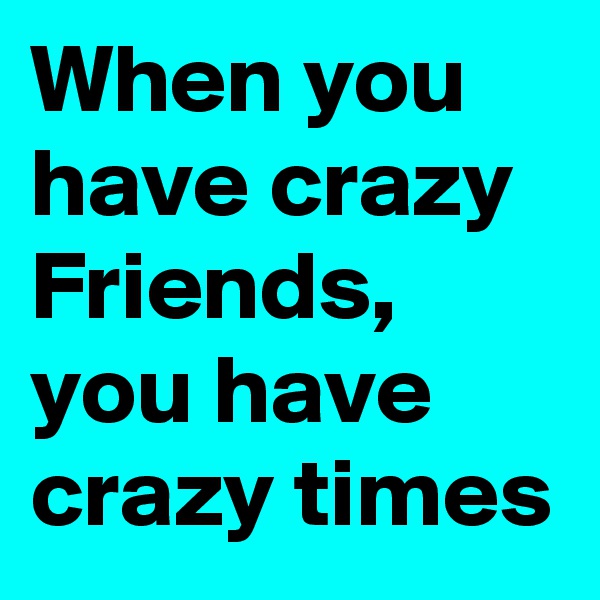 When you have crazy Friends, you have crazy times