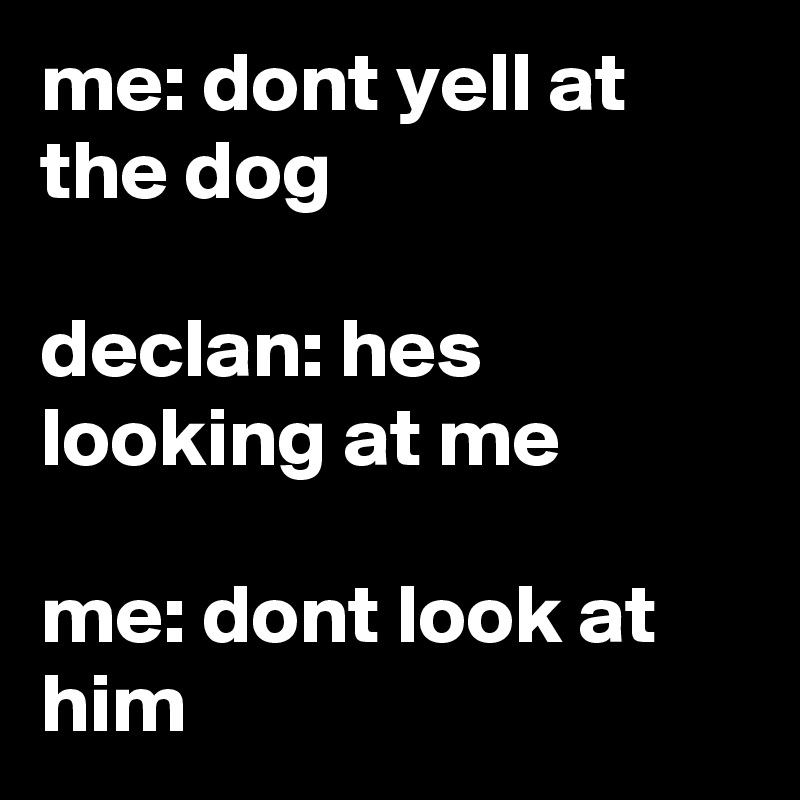 me: dont yell at the dog

declan: hes looking at me

me: dont look at him