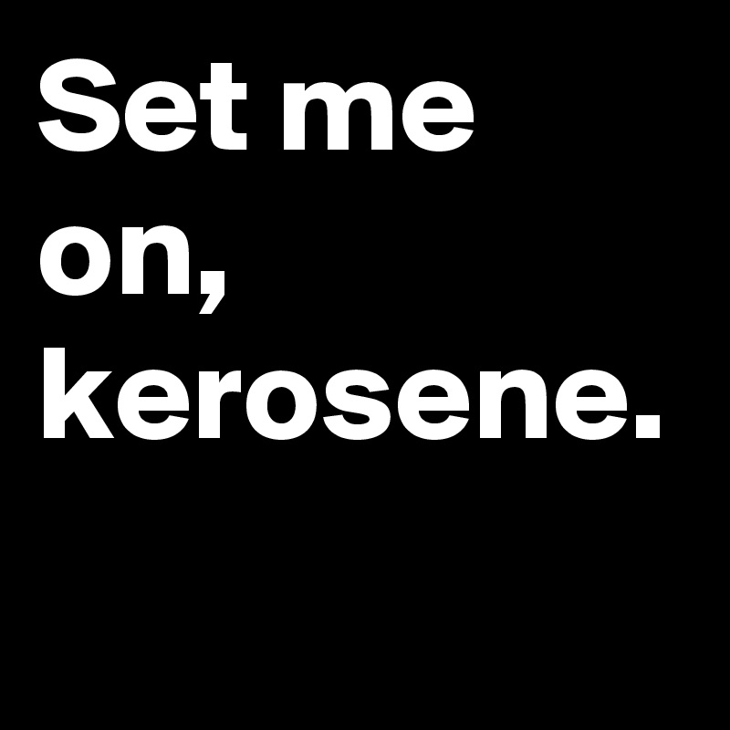 Set me on, kerosene.
