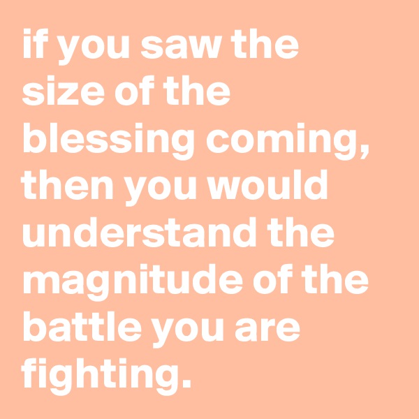if you saw the size of the blessing coming, then you would understand the magnitude of the battle you are fighting.