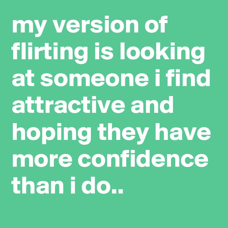 my version of flirting is looking at someone i find attractive and hoping they have more confidence than i do..