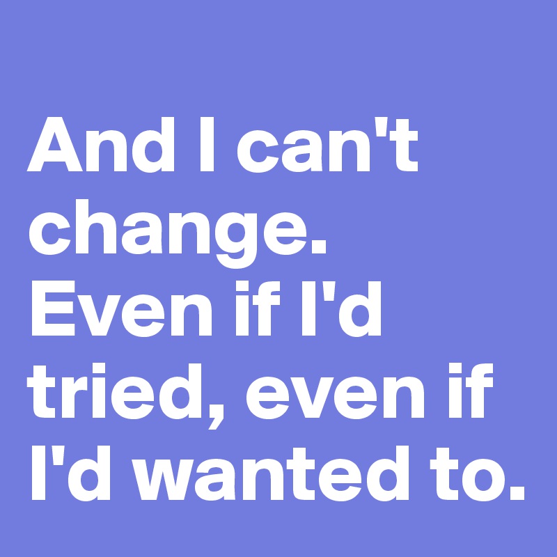 
And I can't change. Even if I'd tried, even if I'd wanted to.
