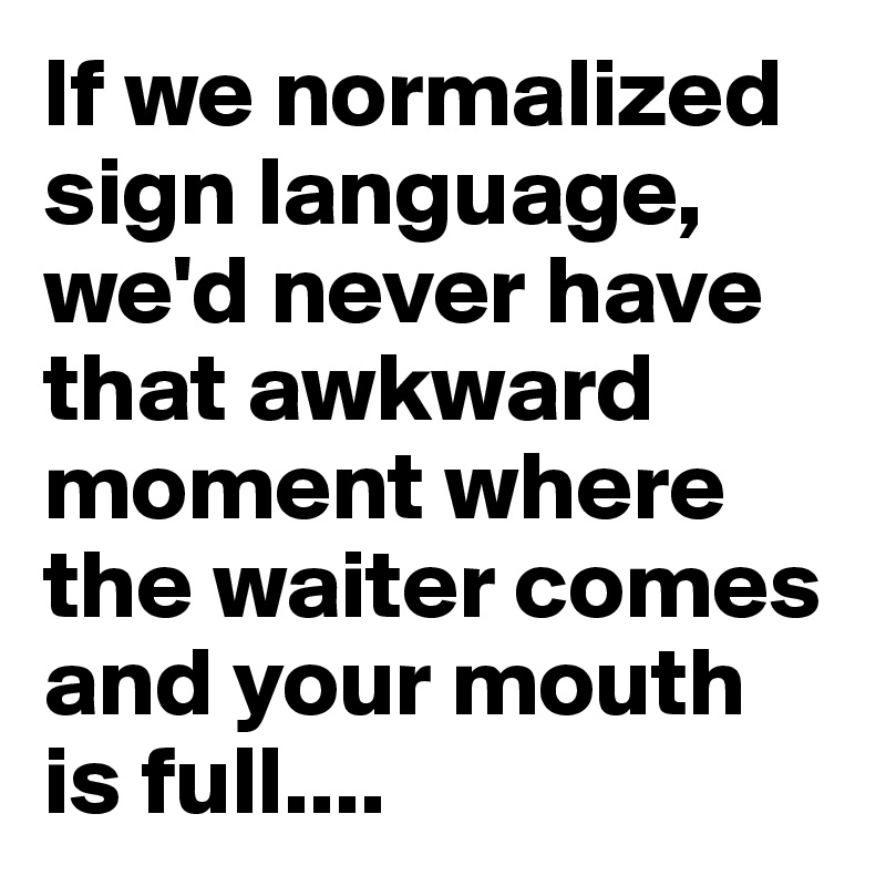 If we normalized sign language, we'd never have that awkward moment where the waiter comes and your mouth is full....