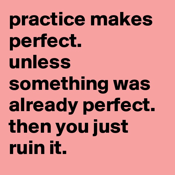 practice makes perfect. 
unless something was already perfect. 
then you just ruin it.