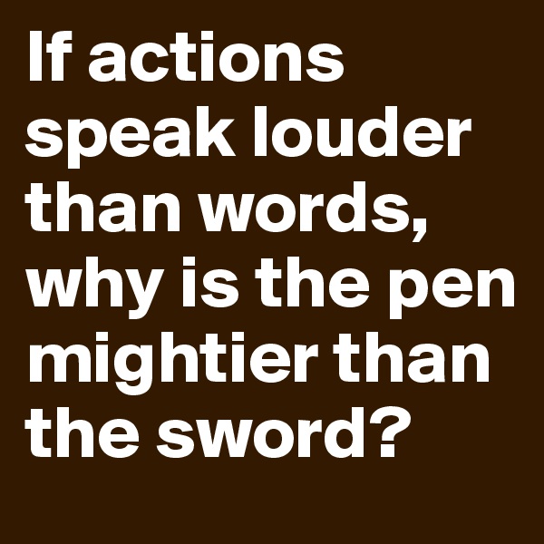 If actions speak louder than words, why is the pen mightier than the sword?