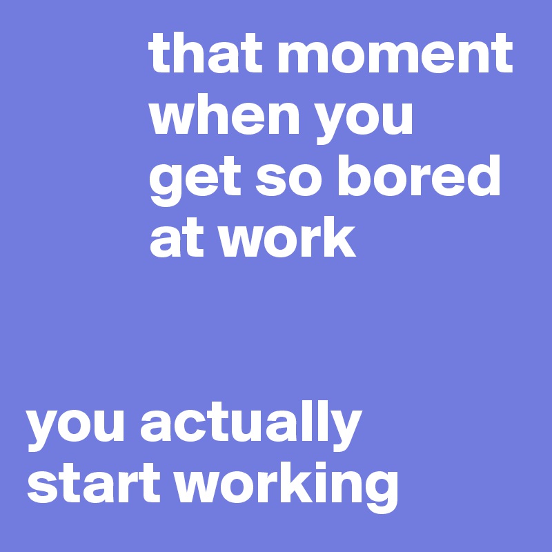           that moment     
          when you 
          get so bored 
          at work


you actually
start working
