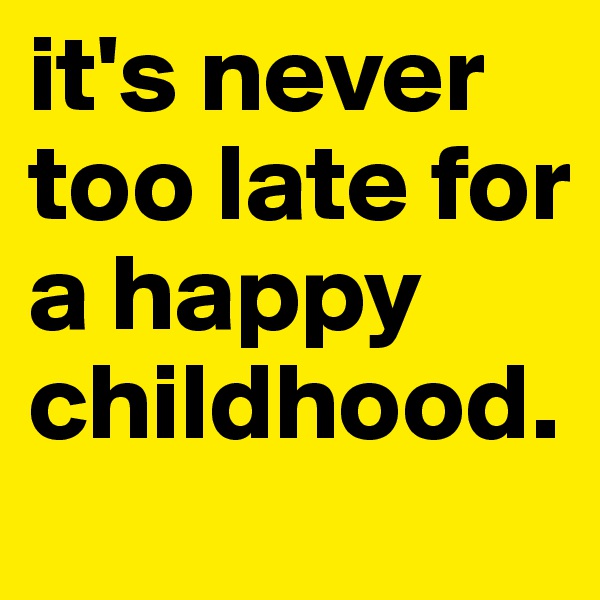 it's never too late for a happy childhood.